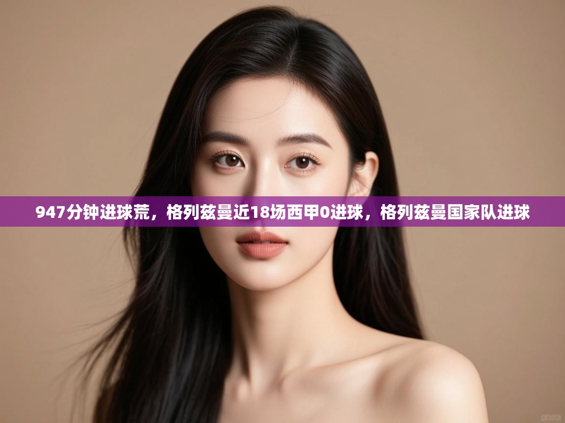 开云体育app下载-947分钟进球荒，格列兹曼近18场西甲0进球，格列兹曼国家队进球