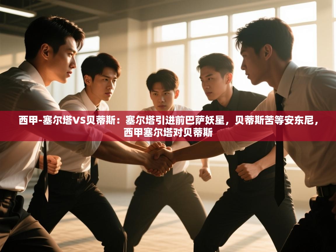 开云体育会员VIP开通-西甲-塞尔塔VS贝蒂斯：塞尔塔引进前巴萨妖星，贝蒂斯苦等安东尼，西甲塞尔塔对贝蒂斯