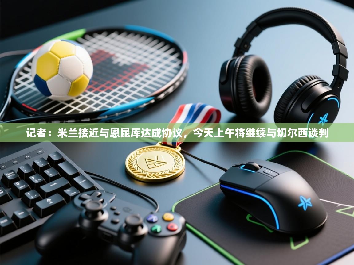 开云体育新人指引-记者：米兰接近与恩昆库达成协议，今天上午将继续与切尔西谈判