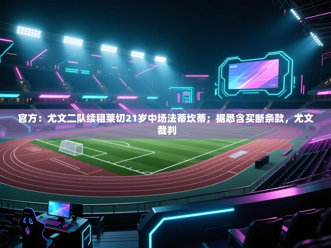 开云下载-官方：尤文二队续租莱切21岁中场法蒂坎蒂；据悉含买断条款，尤文 裁判