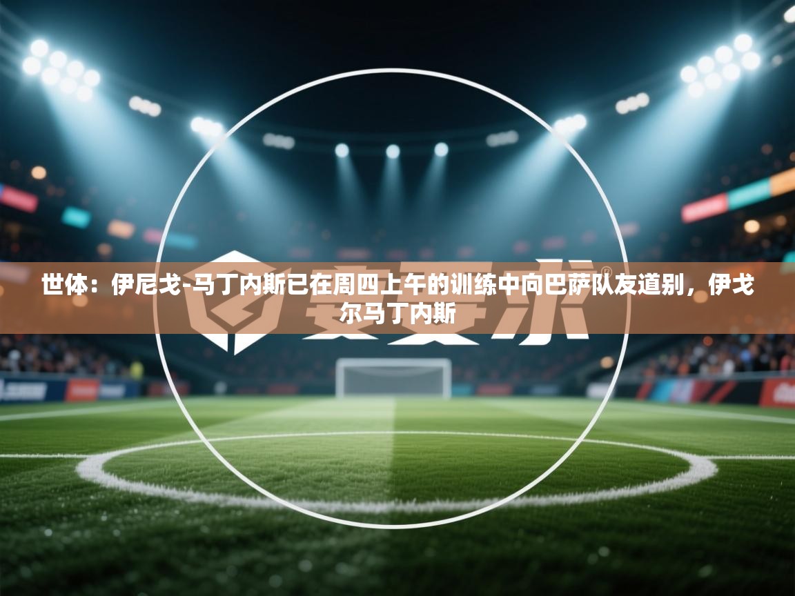 云开体育入口-世体：伊尼戈-马丁内斯已在周四上午的训练中向巴萨队友道别，伊戈尔马丁内斯